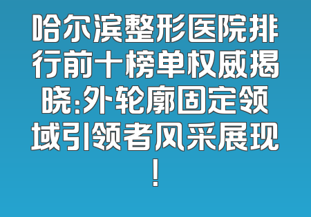 哈尔滨整形医院排行前十榜单权威揭晓：外轮廓固定领域引领者风采展现！