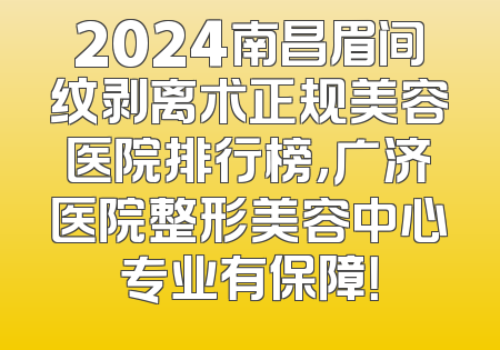 2024南昌眉间纹剥离术正规美容医院排行榜，广济医院整形美容中心专业有保障！