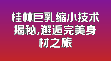 桂林巨乳缩小技术揭秘，邂逅完美身材之旅