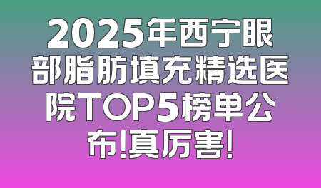 2025年西宁眼部脂肪填充精选医院TOP5榜单公布！真厉害！