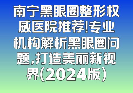 南宁黑眼圈整形权威医院推荐！专业机构解析黑眼圈问题，打造美丽新视界（2024版）