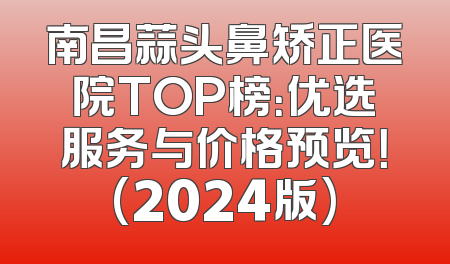 南昌蒜头鼻矫正医院TOP榜：优选服务与价格预览！(2024版)