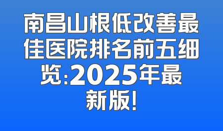 南昌山根低改善最佳医院排名前五细览：2025年最新版！
