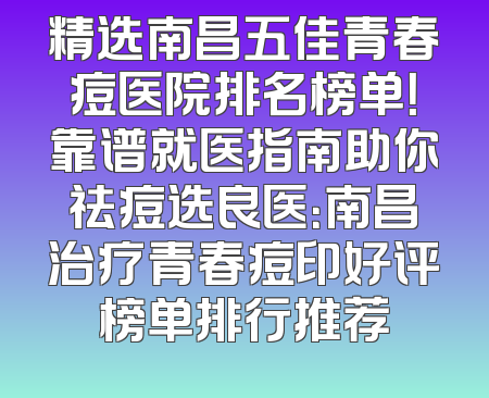 精选南昌五佳青春痘医院排名榜单！靠谱就医指南助你祛痘选良医：南昌治疗青春痘印好评榜单排行推荐
