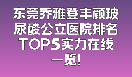 东莞乔雅登丰颜玻尿酸公立医院排名TOP5实力在线一览！