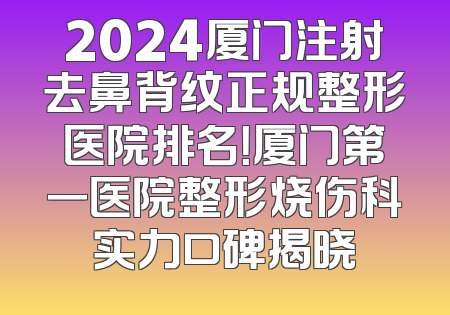 2024厦门注射去鼻背纹正规整形医院排名！厦门第一医院整形烧伤科实力口碑揭晓