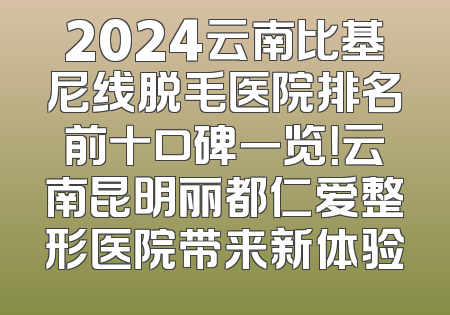 2024云南比基尼线脱毛医院排名前十口碑一览！云南昆明丽都仁爱整形医院带来新体验