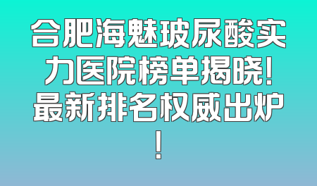 合肥海魅玻尿酸实力医院榜单揭晓！最新排名权威出炉！