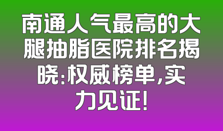 南通人气最高的大腿抽脂医院排名揭晓：权威榜单，实力见证！