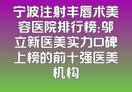 宁波注射丰唇术美容医院排行榜：邬立新医美实力口碑上榜的前十强医美机构