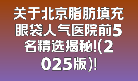 关于北京脂肪填充眼袋人气医院前5名精选揭秘！(2025版)！