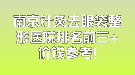 南京针灸去眼袋整形医院排名前三+价钱参考!