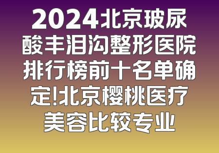 2024北京玻尿酸丰泪沟整形医院排行榜前十名单确定！北京樱桃医疗美容比较专业