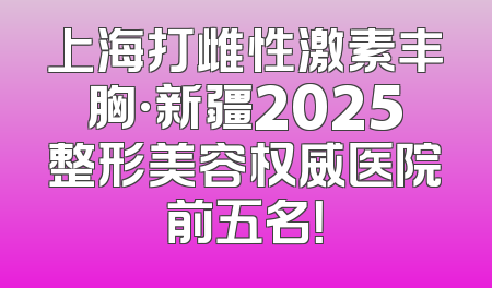 上海打雌性激素丰胸·新疆2025整形美容权威医院前五名！
