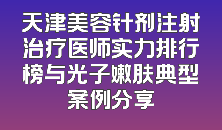 天津美容针剂注射治疗医师实力排行榜与光子嫩肤典型案例分享