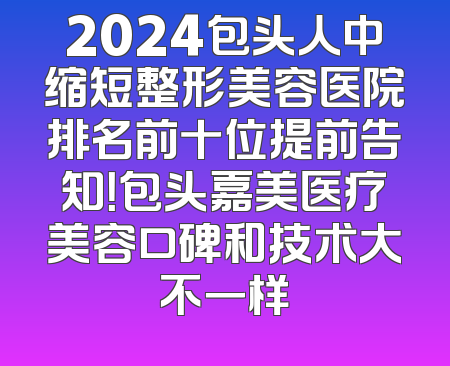 2024包头人中缩短整形美容医院排名前十位提前告知！包头嘉美医疗美容口碑和技术大不一样