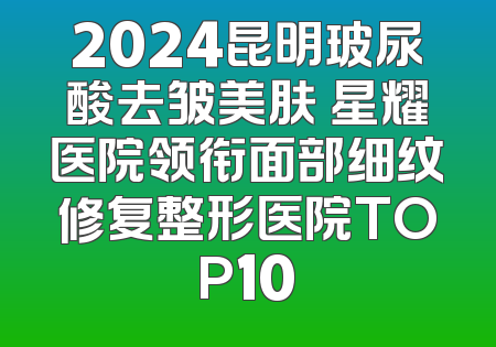 2024昆明玻尿酸去皱美肤 星耀医院领衔面部细纹修复整形医院TOP10