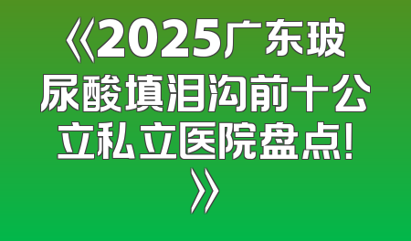 《2025广东玻尿酸填泪沟前十公立私立医院盘点！》