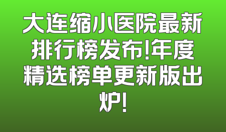大连缩小医院最新排行榜发布！年度精选榜单更新版出炉！