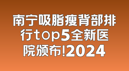 南宁吸脂瘦背部排行top5全新医院颁布!2024