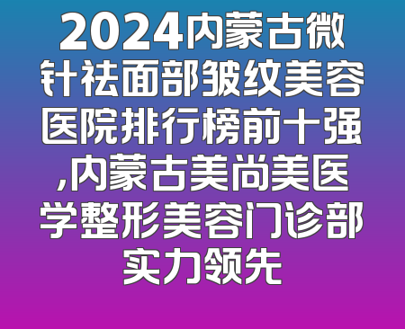 2024内蒙古微针祛面部皱纹美容医院排行榜前十强，内蒙古美尚美医学整形美容门诊部实力领先