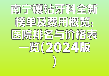南宁镶钻牙科全新榜单及费用概览：医院排名与价格表一览（2024版）
