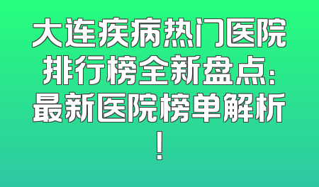 大连疾病热门医院排行榜全新盘点：最新医院榜单解析！