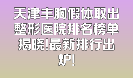 天津丰胸假体取出整形医院排名榜单揭晓！最新排行出炉！
