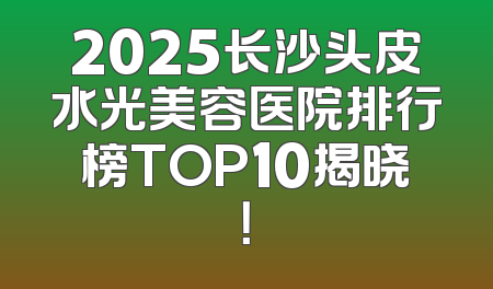 2025长沙头皮水光美容医院排行榜TOP10揭晓！