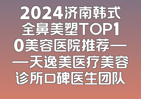 2024济南韩式全鼻美塑TOP10美容医院推荐——天逸美医疗美容诊所口碑医生团队