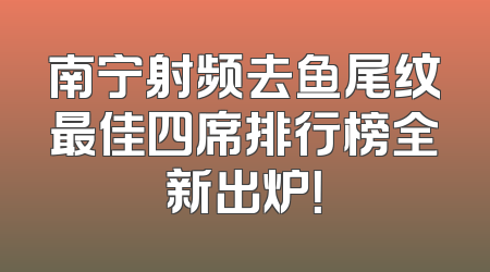 南宁射频去鱼尾纹最佳四席排行榜全新出炉！