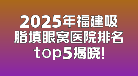 2025年福建吸脂填眼窝医院排名top5揭晓！