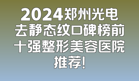 2024郑州光电去静态纹口碑榜前十强整形美容医院推荐！