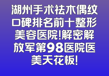 湖州手术祛木偶纹口碑排名前十整形美容医院！解密解放军第98医院医美天花板！