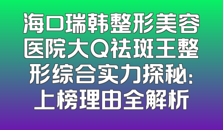 海口瑞韩整形美容医院大Q祛斑王整形综合实力探秘：上榜理由全解析