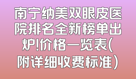 南宁纳美双眼皮医院排名全新榜单出炉！价格一览表（附详细收费标准）