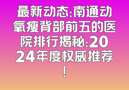 最新动态：南通动氧瘦背部前五的医院排行揭秘：2024年度权威推荐！