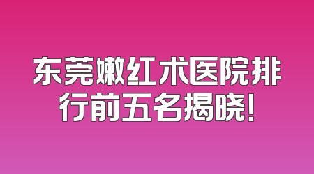 东莞嫩红术医院排行前五名揭晓！