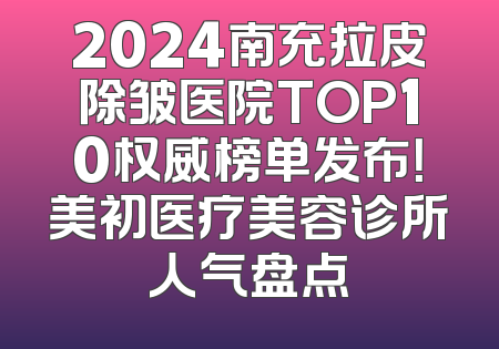 2024南充拉皮除皱医院TOP10权威榜单发布！美初医疗美容诊所人气盘点