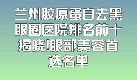 兰州胶原蛋白去黑眼圈医院排名前十揭晓！眼部美容首选名单