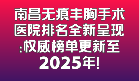 南昌无痕丰胸手术医院排名全新呈现：权威榜单更新至2025年！