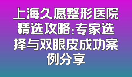 上海久愿整形医院精选攻略：专家选择与双眼皮成功案例分享