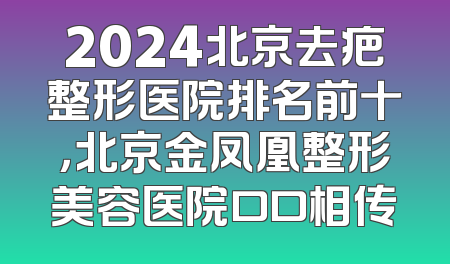 2024北京去疤整形医院排名前十，北京金凤凰整形美容医院口口相传