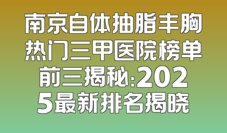 南京自体抽脂丰胸热门三甲医院榜单前三揭秘：2025最新排名揭晓