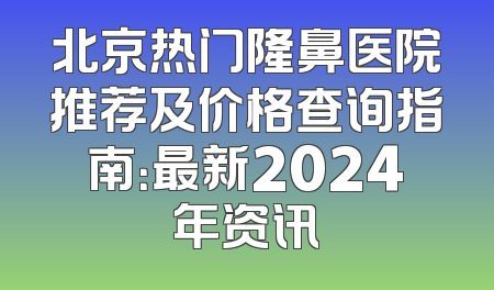 北京热门隆鼻医院推荐及价格查询指南：最新2024年资讯