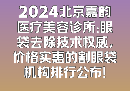 2024北京嘉韵医疗美容诊所：眼袋去除技术权威，价格实惠的割眼袋机构排行公布！