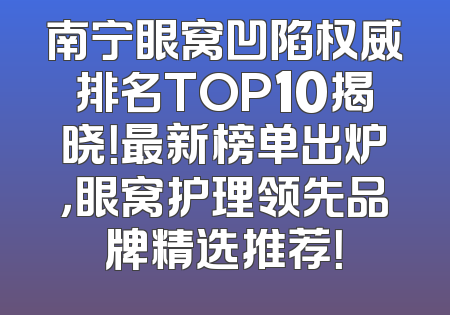 南宁眼窝凹陷权威排名TOP10揭晓！最新榜单出炉，眼窝护理领先品牌精选推荐！