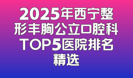 2025年西宁整形丰胸公立口腔科TOP5医院排名精选