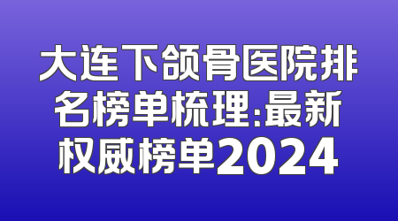 大连下颌骨医院排名榜单梳理：最新权威榜单2024