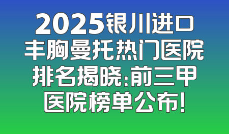 2025银川进口丰胸曼托热门医院排名揭晓：前三甲医院榜单公布！